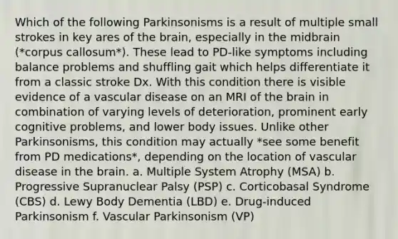 Which of the following Parkinsonisms is a result of multiple small strokes in key ares of the brain, especially in the midbrain (*corpus callosum*). These lead to PD-like symptoms including balance problems and shuffling gait which helps differentiate it from a classic stroke Dx. With this condition there is visible evidence of a vascular disease on an MRI of the brain in combination of varying levels of deterioration, prominent early cognitive problems, and lower body issues. Unlike other Parkinsonisms, this condition may actually *see some benefit from PD medications*, depending on the location of vascular disease in the brain. a. Multiple System Atrophy (MSA) b. Progressive Supranuclear Palsy (PSP) c. Corticobasal Syndrome (CBS) d. Lewy Body Dementia (LBD) e. Drug-induced Parkinsonism f. Vascular Parkinsonism (VP)