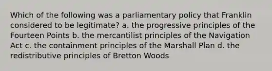 Which of the following was a parliamentary policy that Franklin considered to be legitimate? a. the progressive principles of the Fourteen Points b. the mercantilist principles of the Navigation Act c. the containment principles of the Marshall Plan d. the redistributive principles of Bretton Woods