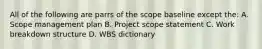 All of the following are parrs of the scope baseline except the: A. Scope management plan B. Project scope statement C. Work breakdown structure D. WBS dictionary