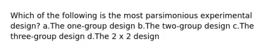 Which of the following is the most parsimonious experimental design? a.The one-group design b.The two-group design c.The three-group design d.The 2 x 2 design