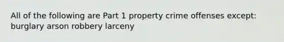 All of the following are Part 1 property crime offenses except: burglary arson robbery larceny