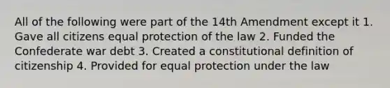 All of the following were part of the 14th Amendment except it 1. Gave all citizens equal protection of the law 2. Funded the Confederate war debt 3. Created a constitutional definition of citizenship 4. Provided for equal protection under the law