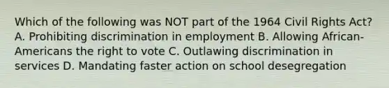 Which of the following was NOT part of the 1964 Civil Rights Act? A. Prohibiting discrimination in employment B. Allowing African-Americans the right to vote C. Outlawing discrimination in services D. Mandating faster action on school desegregation