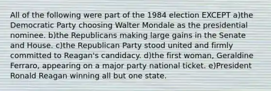 All of the following were part of the 1984 election EXCEPT a)the Democratic Party choosing Walter Mondale as the presidential nominee. b)the Republicans making large gains in the Senate and House. c)the Republican Party stood united and firmly committed to Reagan's candidacy. d)the first woman, Geraldine Ferraro, appearing on a major party national ticket. e)President Ronald Reagan winning all but one state.