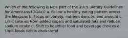 Which of the following is NOT part of the 2015 Dietary Guidelines for Americans (DGAs)? a. Follow a healthy eating pattern across the lifespans b. Focus on variety, nutrient density, and amount c. Limit calories from added sugars and saturated fats and reduce sodium intake d. Shift to healthier food and beverage choices e. Limit foods rich in cholesterol