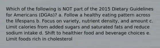 Which of the following is NOT part of the 2015 Dietary Guidelines for Americans (DGAs)? a. Follow a healthy eating pattern across the lifespans b. Focus on variety, nutrient density, and amount c. Limit calories from added sugars and saturated fats and reduce sodium intake d. Shift to healthier food and beverage choices e. Limit foods rich in cholesterol