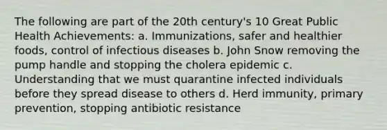 The following are part of the 20th century's 10 Great Public Health Achievements: a. Immunizations, safer and healthier foods, control of infectious diseases b. John Snow removing the pump handle and stopping the cholera epidemic c. Understanding that we must quarantine infected individuals before they spread disease to others d. Herd immunity, primary prevention, stopping antibiotic resistance