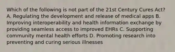 Which of the following is not part of the 21st Century Cures Act? A. Regulating the development and release of medical apps B. Improving interoperability and health information exchange by providing seamless access to improved EHRs C. Supporting community mental health efforts D. Promoting research into preventing and curing serious illnesses