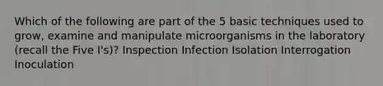 Which of the following are part of the 5 basic techniques used to grow, examine and manipulate microorganisms in the laboratory (recall the Five I's)? Inspection Infection Isolation Interrogation Inoculation