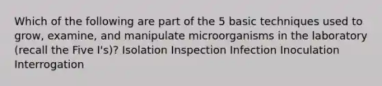 Which of the following are part of the 5 basic techniques used to grow, examine, and manipulate microorganisms in the laboratory (recall the Five I's)? Isolation Inspection Infection Inoculation Interrogation