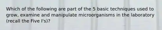 Which of the following are part of the 5 basic techniques used to grow, examine and manipulate microorganisms in the laboratory (recall the Five I's)?