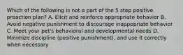 Which of the following is not a part of the 5 step positive proaction plan? A. Elicit and reinforce appropriate behavior B. Avoid negative punishment to discourage inappopriate behavior C. Meet your pet's behavioral and developmental needs D. Minimize discipline (positive punishment), and use it correctly when necessary