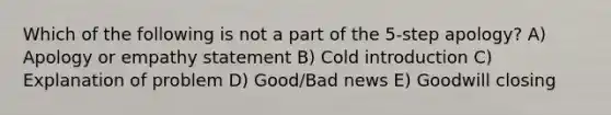 Which of the following is not a part of the 5-step apology? A) Apology or empathy statement B) Cold introduction C) Explanation of problem D) Good/Bad news E) Goodwill closing