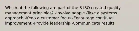 Which of the following are part of the 8 ISO created quality management principles? -Involve people -Take a systems approach -Keep a customer focus -Encourage continual improvement -Provide leadership -Communicate results