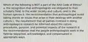 Which of the following is NOT a part of the AAA Code of Ethics? a. the recognition that anthropologists are obligated to their scholarly field, to the wider society and culture, and to the human species b. the recommendation that anthropologist avoid taking stands on issues that arise in their dealings with another culture c. the requirement that all parties involved in doing anthropological research be informed about the nature, procedures, purpose, and potential impacts of the research d. the recommendation that the people anthropologists work in the field be respected, acknowledged, and compensated in appropriate ways.