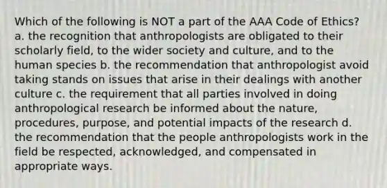 Which of the following is NOT a part of the AAA Code of Ethics? a. the recognition that anthropologists are obligated to their scholarly field, to the wider society and culture, and to the human species b. the recommendation that anthropologist avoid taking stands on issues that arise in their dealings with another culture c. the requirement that all parties involved in doing anthropological research be informed about the nature, procedures, purpose, and potential impacts of the research d. the recommendation that the people anthropologists work in the field be respected, acknowledged, and compensated in appropriate ways.