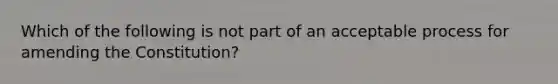 Which of the following is not part of an acceptable process for amending the Constitution?