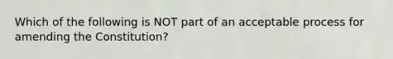 Which of the following is NOT part of an acceptable process for amending the Constitution?