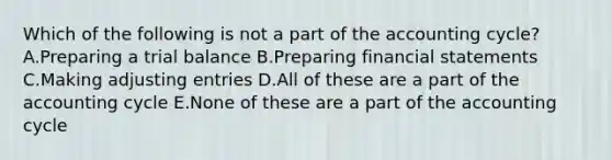 Which of the following is not a part of the accounting cycle? A.Preparing a trial balance B.Preparing financial statements C.Making adjusting entries D.All of these are a part of the accounting cycle E.None of these are a part of the accounting cycle