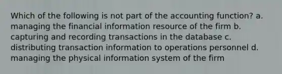 Which of the following is not part of the accounting function? a. managing the financial information resource of the firm b. capturing and recording transactions in the database c. distributing transaction information to operations personnel d. managing the physical information system of the firm