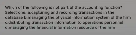 Which of the following is not part of the accounting function? Select one: a.capturing and recording transactions in the database b.managing the physical information system of the firm c.distributing transaction information to operations personnel d.managing the financial information resource of the firm