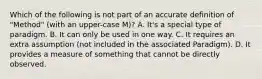 Which of the following is not part of an accurate definition of "Method" (with an upper-case M)? A. It's a special type of paradigm. B. It can only be used in one way. C. It requires an extra assumption (not included in the associated Paradigm). D. It provides a measure of something that cannot be directly observed.