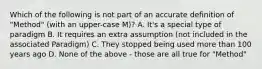 Which of the following is not part of an accurate definition of "Method" (with an upper-case M)? A. It's a special type of paradigm B. It requires an extra assumption (not included in the associated Paradigm) C. They stopped being used more than 100 years ago D. None of the above - those are all true for "Method"