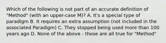 Which of the following is not part of an accurate definition of "Method" (with an upper-case M)? A. It's a special type of paradigm B. It requires an extra assumption (not included in the associated Paradigm) C. They stopped being used more than 100 years ago D. None of the above - those are all true for "Method"