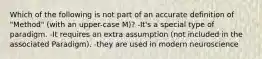 Which of the following is not part of an accurate definition of "Method" (with an upper-case M)? -It's a special type of paradigm. -It requires an extra assumption (not included in the associated Paradigm). -they are used in modern neuroscience