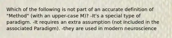 Which of the following is not part of an accu<a href='https://www.questionai.com/knowledge/k9bKFtNieI-rate-definition' class='anchor-knowledge'>rate definition</a> of "Method" (with an upper-case M)? -It's a special type of paradigm. -It requires an extra assumption (not included in the associated Paradigm). -they are used in modern neuroscience