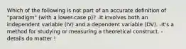 Which of the following is not part of an accurate definition of "paradigm" (with a lower-case p)? -It involves both an independent variable (IV) and a dependent variable (DV). -It's a method for studying or measuring a theoretical construct. -details do matter !