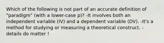 Which of the following is not part of an accu<a href='https://www.questionai.com/knowledge/k9bKFtNieI-rate-definition' class='anchor-knowledge'>rate definition</a> of "paradigm" (with a lower-case p)? -It involves both an independent variable (IV) and a dependent variable (DV). -It's a method for studying or measuring a theoretical construct. -details do matter !