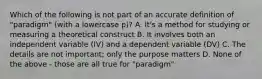 Which of the following is not part of an accurate definition of "paradigm" (with a lowercase p)? A. It's a method for studying or measuring a theoretical construct B. It involves both an independent variable (IV) and a dependent variable (DV) C. The details are not important; only the purpose matters D. None of the above - those are all true for "paradigm"