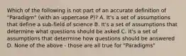 Which of the following is not part of an accurate definition of "Paradigm" (with an uppercase P)? A. It's a set of assumptions that define a sub-field of science B. It's a set of assumptions that determine what questions should be asked C. It's a set of assumptions that determine how questions should be answered D. None of the above - those are all true for "Paradigms"