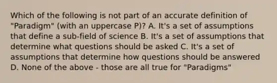 Which of the following is not part of an accurate definition of "Paradigm" (with an uppercase P)? A. It's a set of assumptions that define a sub-field of science B. It's a set of assumptions that determine what questions should be asked C. It's a set of assumptions that determine how questions should be answered D. None of the above - those are all true for "Paradigms"