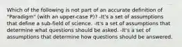 Which of the following is not part of an accurate definition of "Paradigm" (with an upper-case P)? -It's a set of assumptions that define a sub-field of science. -It's a set of assumptions that determine what questions should be asked. -It's a set of assumptions that determine how questions should be answered.