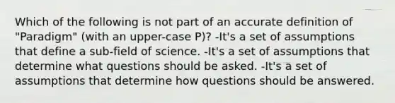 Which of the following is not part of an accu<a href='https://www.questionai.com/knowledge/k9bKFtNieI-rate-definition' class='anchor-knowledge'>rate definition</a> of "Paradigm" (with an upper-case P)? -It's a set of assumptions that define a sub-field of science. -It's a set of assumptions that determine what questions should be asked. -It's a set of assumptions that determine how questions should be answered.