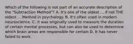 Which of the following is not part of an accurate description of the "Subtraction Method"? A. It's one of the oldest ... if not THE oldest ... Method in psychology. B. It's often used in modern neuroscience. C. It was originally used to measure the duration of certain mental processes, but can also be used to determine which brain areas are responsible for certain D. It has never failed to work.