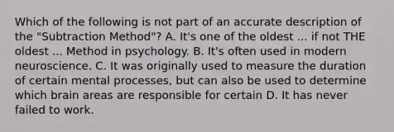 Which of the following is not part of an accurate description of the "Subtraction Method"? A. It's one of the oldest ... if not THE oldest ... Method in psychology. B. It's often used in modern neuroscience. C. It was originally used to measure the duration of certain mental processes, but can also be used to determine which brain areas are responsible for certain D. It has never failed to work.