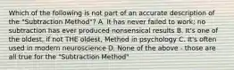 Which of the following is not part of an accurate description of the "Subtraction Method"? A. It has never failed to work; no subtraction has ever produced nonsensical results B. It's one of the oldest, if not THE oldest, Method in psychology C. It's often used in modern neuroscience D. None of the above - those are all true for the "Subtraction Method"