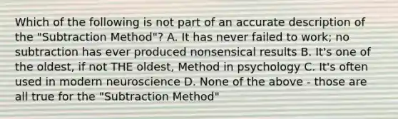 Which of the following is not part of an accurate description of the "Subtraction Method"? A. It has never failed to work; no subtraction has ever produced nonsensical results B. It's one of the oldest, if not THE oldest, Method in psychology C. It's often used in modern neuroscience D. None of the above - those are all true for the "Subtraction Method"