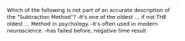 Which of the following is not part of an accurate description of the "Subtraction Method"? -It's one of the oldest ... if not THE oldest ... Method in psychology. -It's often used in modern neuroscience. -has failed before, negative time result