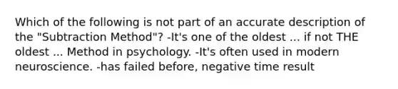 Which of the following is not part of an accurate description of the "Subtraction Method"? -It's one of the oldest ... if not THE oldest ... Method in psychology. -It's often used in modern neuroscience. -has failed before, negative time result