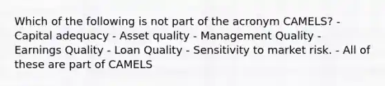 Which of the following is not part of the acronym CAMELS? - Capital adequacy - Asset quality - Management Quality - Earnings Quality - Loan Quality - Sensitivity to market risk. - All of these are part of CAMELS