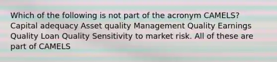 Which of the following is not part of the acronym CAMELS? Capital adequacy Asset quality Management Quality Earnings Quality Loan Quality Sensitivity to market risk. All of these are part of CAMELS