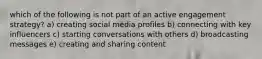 which of the following is not part of an active engagement strategy? a) creating social media profiles b) connecting with key influencers c) starting conversations with others d) broadcasting messages e) creating and sharing content