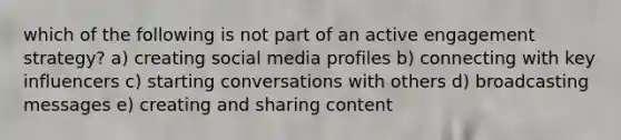 which of the following is not part of an active engagement strategy? a) creating social media profiles b) connecting with key influencers c) starting conversations with others d) broadcasting messages e) creating and sharing content