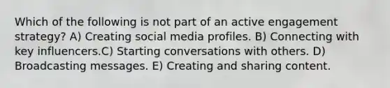 Which of the following is not part of an active engagement strategy?​ A) Creating social media profiles.​​ B) Connecting with key influencers.​C) Starting conversations with others. D) ​Broadcasting messages. E) ​Creating and sharing content.