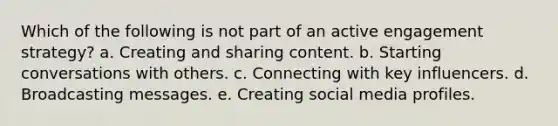 Which of the following is not part of an active engagement strategy?​ a. ​Creating and sharing content. b. ​Starting conversations with others. c. ​Connecting with key influencers. d. ​Broadcasting messages. e. Creating social media profiles.​