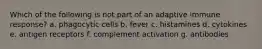 Which of the following is not part of an adaptive immune response? a. phagocytic cells b. fever c. histamines d. cytokines e. antigen receptors f. complement activation g. antibodies